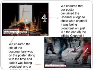We ensured that
our poster
contained the
Channel 4 logo to
show what channel
it was being
broadcast on, just
like the one on the
official Channel 4
Advert.
We ensured the
title of the
documentary was
on the poster along
with the time and
date it was being
broadcast and a

 