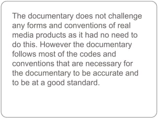 The documentary does not challenge
any forms and conventions of real
media products as it had no need to
do this. However the documentary
follows most of the codes and
conventions that are necessary for
the documentary to be accurate and
to be at a good standard.

 