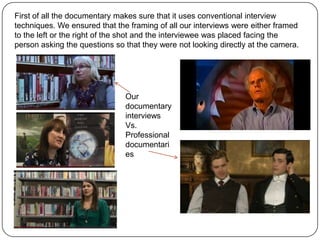 First of all the documentary makes sure that it uses conventional interview
techniques. We ensured that the framing of all our interviews were either framed
to the left or the right of the shot and the interviewee was placed facing the
person asking the questions so that they were not looking directly at the camera.

Our
documentary
interviews
Vs.
Professional
documentari
es

 