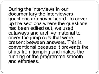 During the interviews in our
documentary the interviewers
questions are never heard. To cover
up the sections where the questions
had been edited out, we used
cutaways and archive material to
cover the jump cuts that were
present between answers. This is
conventional because it prevents the
shots from jumping and makes the
running of the programme smooth
and effortless.

 
