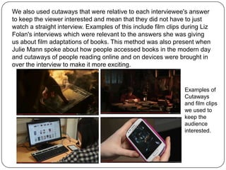 We also used cutaways that were relative to each interviewee's answer
to keep the viewer interested and mean that they did not have to just
watch a straight interview. Examples of this include film clips during Liz
Folan's interviews which were relevant to the answers she was giving
us about film adaptations of books. This method was also present when
Julie Mann spoke about how people accessed books in the modern day
and cutaways of people reading online and on devices were brought in
over the interview to make it more exciting.

Examples of
Cutaways
and film clips
we used to
keep the
audience
interested.

 