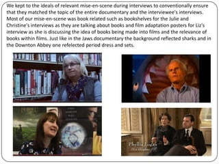 We kept to the ideals of relevant mise-en-scene during interviews to conventionally ensure
that they matched the topic of the entire documentary and the interviewee's interviews.
Most of our mise-en-scene was book related such as bookshelves for the Julie and
Christine's interviews as they are talking about books and film adaptation posters for Liz's
interview as she is discussing the idea of books being made into films and the relevance of
books within films. Just like in the Jaws documentary the background reflected sharks and in
the Downton Abbey one refelected period dress and sets.

 