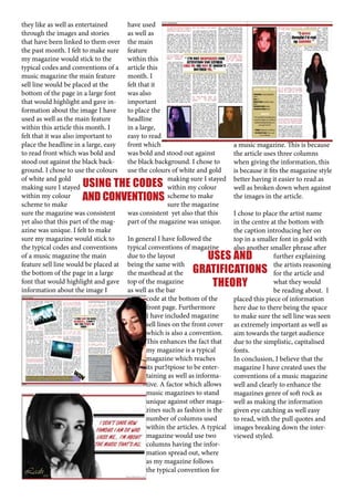 they like as well as entertained
have used
through the images and stories
as well as
that have been linked to them over the main
the past month. I felt to make sure feature
my magazine would stick to the
within this
typical codes and conventions of a article this
music magazine the main feature
month. I
sell line would be placed at the
felt that it
bottom of the page in a large font
was also
that would highlight and gave inimportant
formation about the image I have
to place the
used as well as the main feature
headline
within this article this month. I
in a large,
felt that it was also important to
easy to read
place the headline in a large, easy
front which
a music magazine. This is because
to read front which was bold and
was bold and stood out against
the article uses three columns
stood out against the black backthe black background. I chose to
when giving the information, this
ground. I chose to use the colours use the colours of white and gold
is because it fits the magazine style
of white and gold
making sure I stayed better having it easier to read as
making sure I stayed USING THE CODES within my colour
well as broken down when against
within my colour
the images in the article.
AND CONVENTIONS scheme to make
scheme to make
sure the magazine
sure the magazine was consistent
was consistent yet also that this
I chose to place the artist name
yet also that this part of the magpart of the magazine was unique.
in the centre at the bottom with
azine was unique. I felt to make
the caption introducing her on
sure my magazine would stick to
In general I have followed the
top in a smaller font in gold with
the typical codes and conventions typical conventions of magazine
also another smaller phrase after
of a music magazine the main
due to the layout
further explaining
USES AND
feature sell line would be placed at being the same with
the artists reasoning
the bottom of the page in a large
the masthead at the GRATIFICATIONS for the article and
font that would highlight and gave top of the magazine
what they would
THEORY
information about the image I
as well as the bar
be reading about. I
code at the bottom of the
placed this piece of information
front page. Furthermore
here due to there being the space
I have included magazine
to make sure the sell line was seen
sell lines on the front cover as extremely important as well as
which is also a convention.
aim towards the target audience
This enhances the fact that
due to the simplistic, capitalised
my magazine is a typical
fonts.
magazine which reaches
In conclusion, I believe that the
its pur5tpiose to be entermagazine I have created uses the
taining as well as informaconventions of a music magazine
tive. A factor which allows
well and clearly to enhance the
music magazines to stand
magazines genre of soft rock as
unique against other maga- well as making the information
zines such as fashion is the
given eye catching as well easy
number of columns used
to read, with the pull quotes and
within the articles. A typical images breaking down the intermagazine would use two
viewed styled.
columns having the information spread out, where
as my magazine follows
the typical convention for

 
