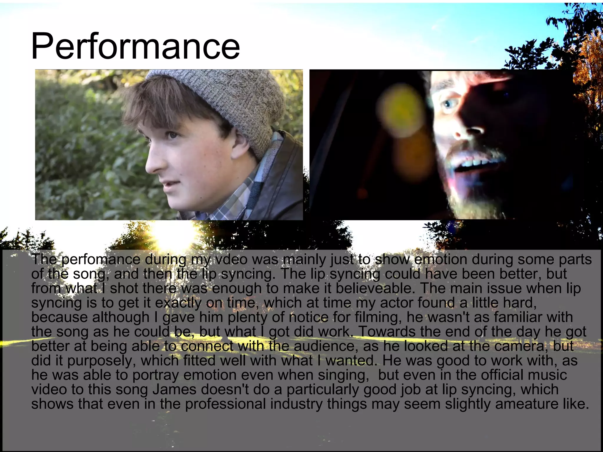 Performance

The perfomance during my vdeo was mainly just to show emotion during some parts
of the song, and then the lip syncing. The lip syncing could have been better, but
from what I shot there was enough to make it believeable. The main issue when lip
syncing is to get it exactly on time, which at time my actor found a little hard,
because although I gave him plenty of notice for filming, he wasn't as familiar with
the song as he could be, but what I got did work. Towards the end of the day he got
better at being able to connect with the audience, as he looked at the camera, but
did it purposely, which fitted well with what I wanted. He was good to work with, as
he was able to portray emotion even when singing, but even in the official music
video to this song James doesn't do a particularly good job at lip syncing, which
shows that even in the professional industry things may seem slightly ameature like.

 