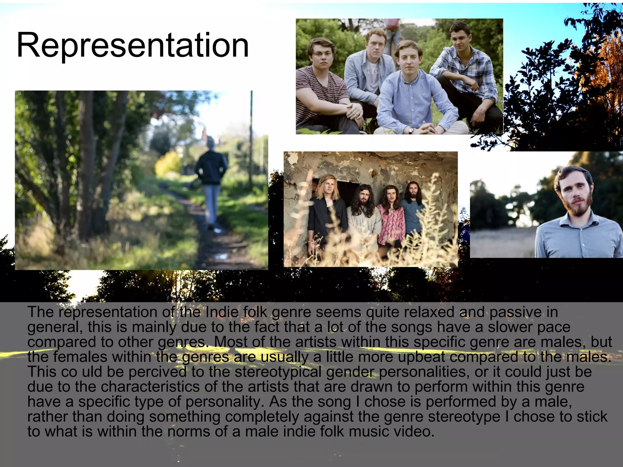 Representation

The representation of the Indie folk genre seems quite relaxed and passive in
general, this is mainly due to the fact that a lot of the songs have a slower pace
compared to other genres. Most of the artists within this specific genre are males, but
the females within the genres are usually a little more upbeat compared to the males.
This co uld be percived to the stereotypical gender personalities, or it could just be
due to the characteristics of the artists that are drawn to perform within this genre
have a specific type of personality. As the song I chose is performed by a male,
rather than doing something completely against the genre stereotype I chose to stick
to what is within the norms of a male indie folk music video.

 