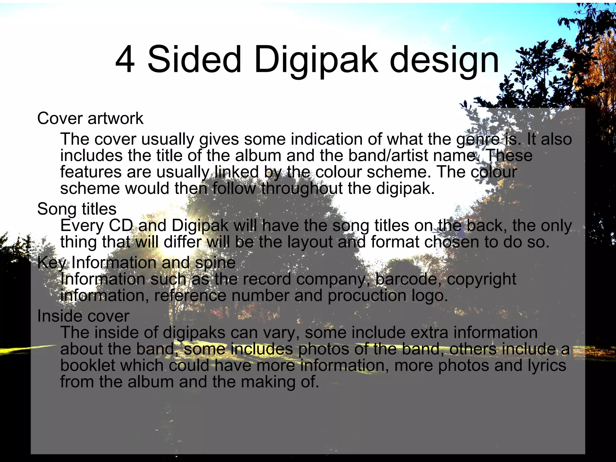 4 Sided Digipak design
Cover artwork
The cover usually gives some indication of what the genre is. It also
includes the title of the album and the band/artist name. These
features are usually linked by the colour scheme. The colour
scheme would then follow throughout the digipak.
Song titles
Every CD and Digipak will have the song titles on the back, the only
thing that will differ will be the layout and format chosen to do so.
Key Information and spine
Information such as the record company, barcode, copyright
information, reference number and procuction logo.
Inside cover
The inside of digipaks can vary, some include extra information
about the band, some includes photos of the band, others include a
booklet which could have more information, more photos and lyrics
from the album and the making of.

 