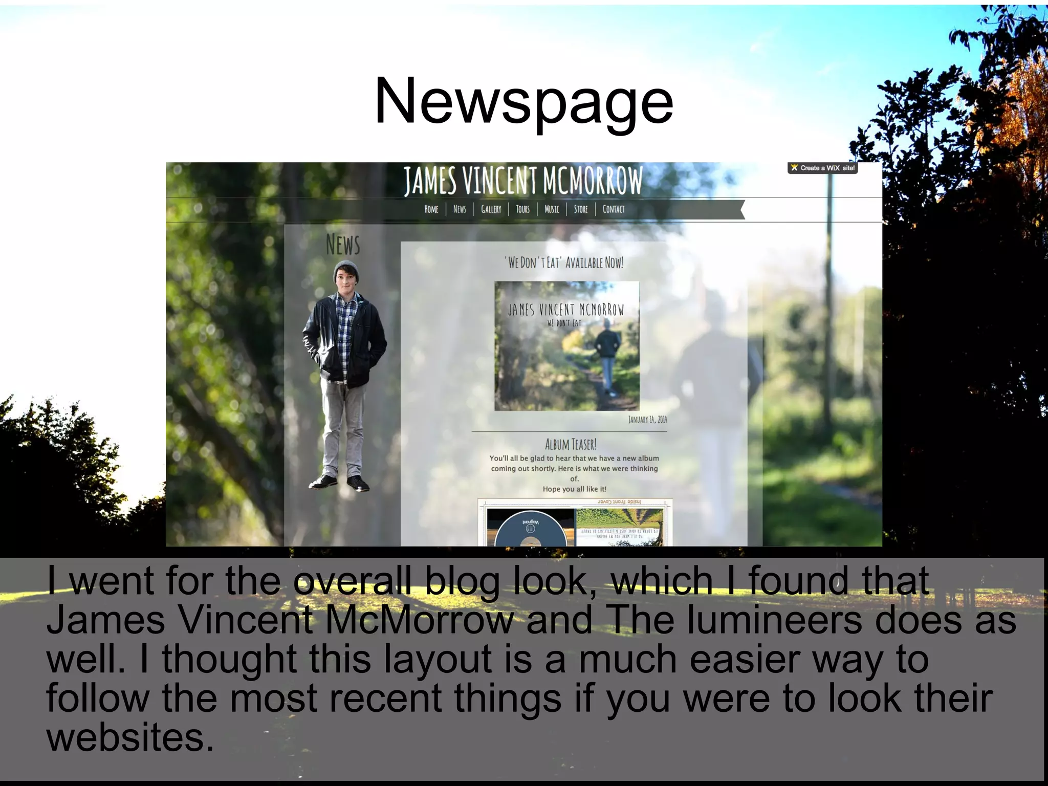 Newspage

I went for the overall blog look, which I found that
James Vincent McMorrow and The lumineers does as
well. I thought this layout is a much easier way to
follow the most recent things if you were to look their
websites.

 