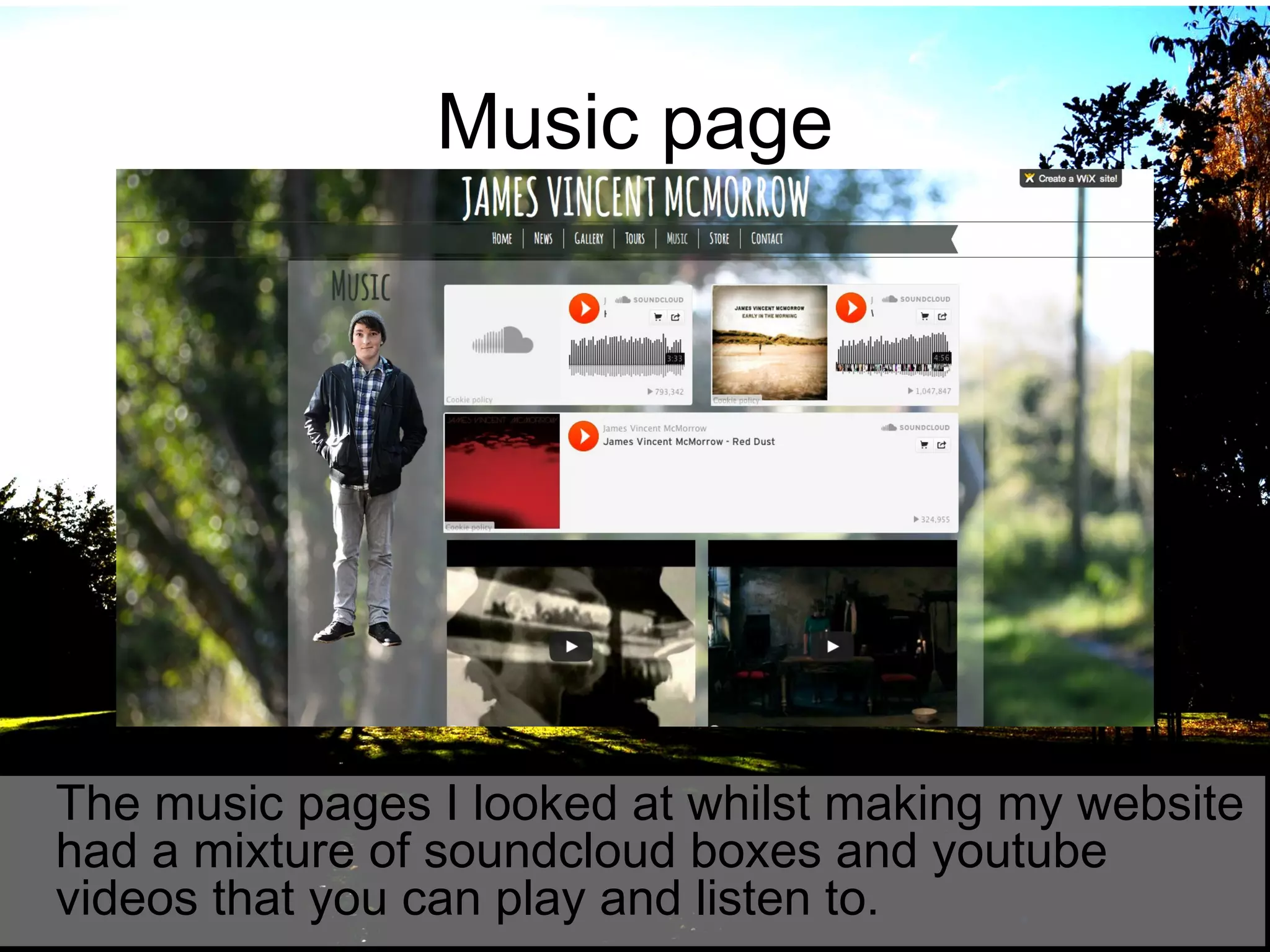 Music page

The music pages I looked at whilst making my website
had a mixture of soundcloud boxes and youtube
videos that you can play and listen to.

 