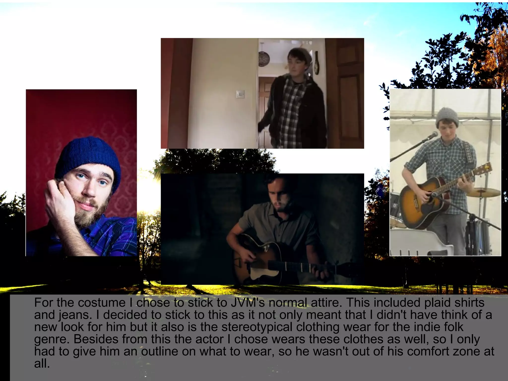 For the costume I chose to stick to JVM's normal attire. This included plaid shirts
and jeans. I decided to stick to this as it not only meant that I didn't have think of a
new look for him but it also is the stereotypical clothing wear for the indie folk
genre. Besides from this the actor I chose wears these clothes as well, so I only
had to give him an outline on what to wear, so he wasn't out of his comfort zone at
all.

 