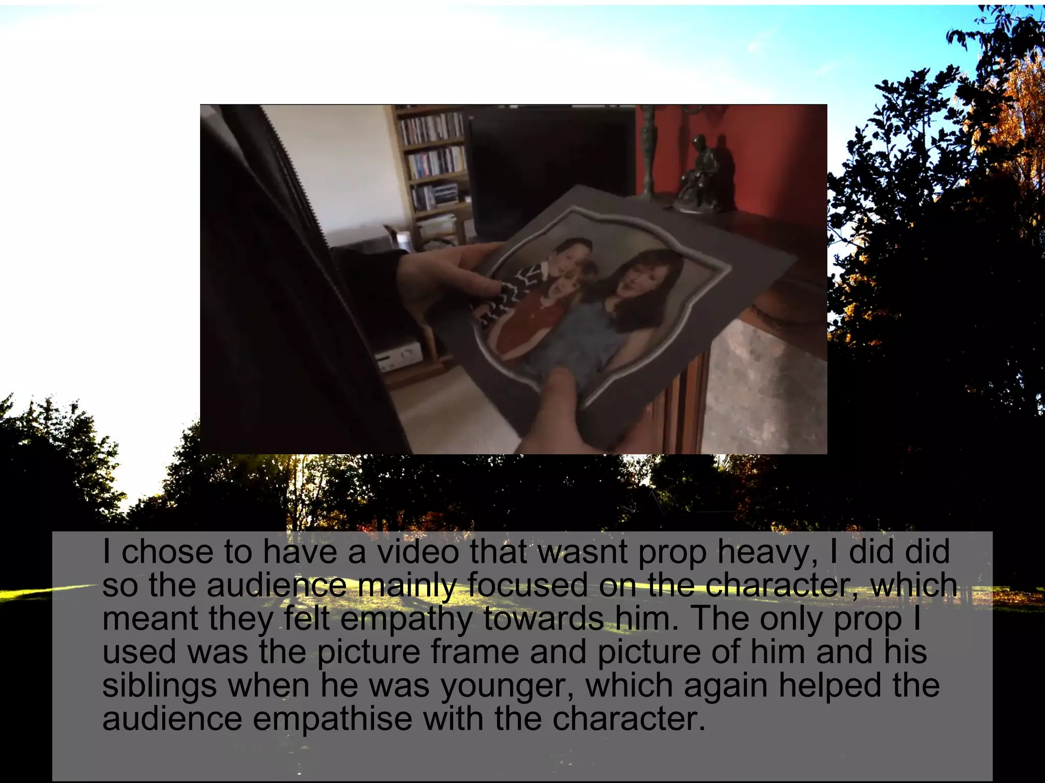 I chose to have a video that wasnt prop heavy, I did did
so the audience mainly focused on the character, which
meant they felt empathy towards him. The only prop I
used was the picture frame and picture of him and his
siblings when he was younger, which again helped the
audience empathise with the character.

 