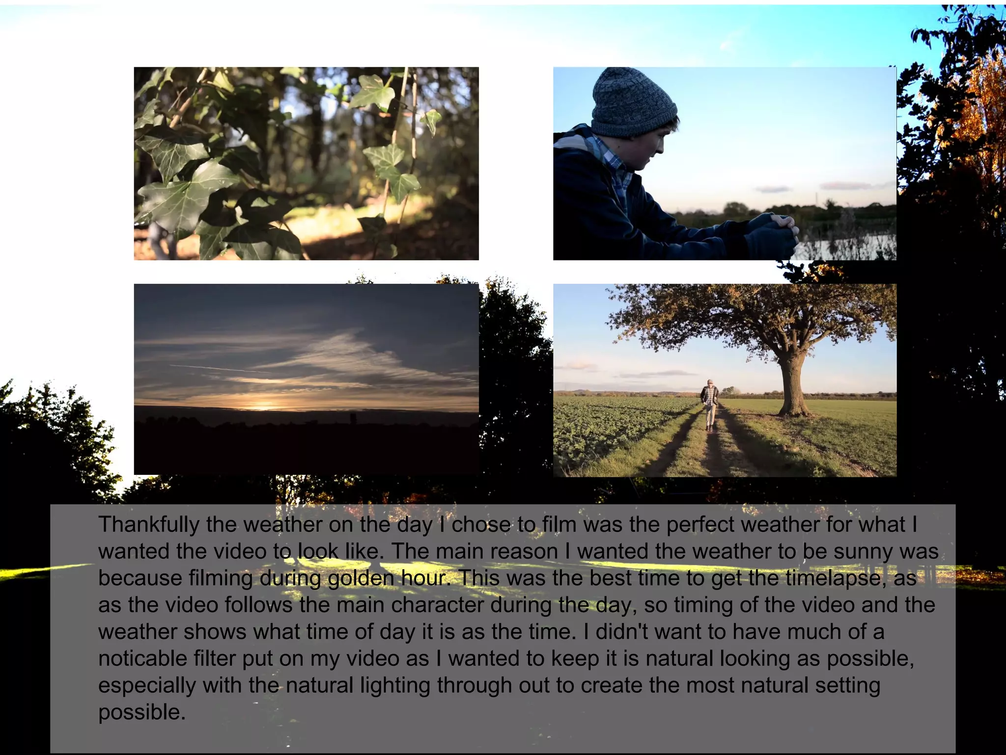 Thankfully the weather on the day I chose to film was the perfect weather for what I
wanted the video to look like. The main reason I wanted the weather to be sunny was
because filming during golden hour. This was the best time to get the timelapse, as
as the video follows the main character during the day, so timing of the video and the
weather shows what time of day it is as the time. I didn't want to have much of a
noticable filter put on my video as I wanted to keep it is natural looking as possible,
especially with the natural lighting through out to create the most natural setting
possible.

 