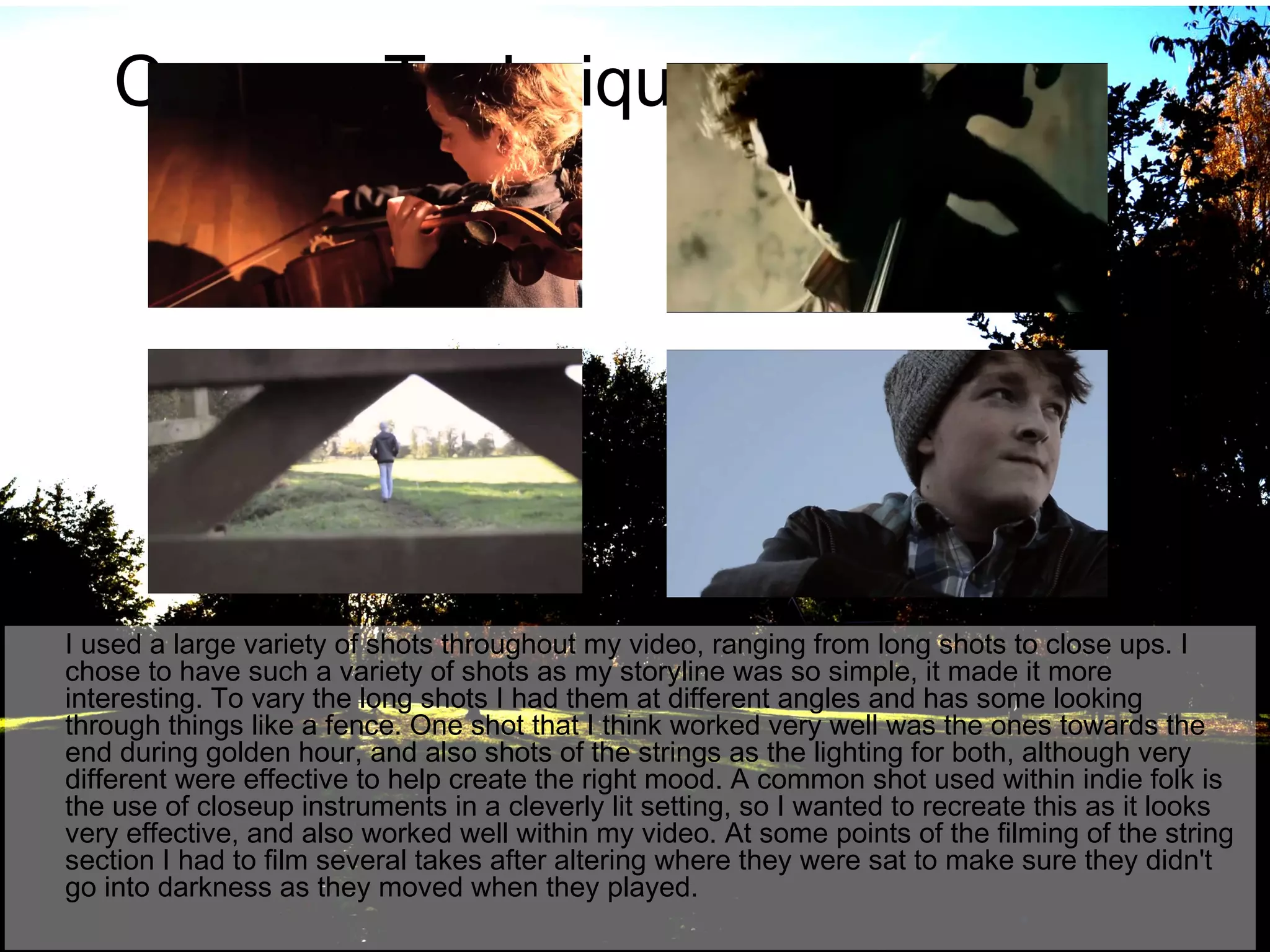 Camera Techniques

I used a large variety of shots throughout my video, ranging from long shots to close ups. I
chose to have such a variety of shots as my storyline was so simple, it made it more
interesting. To vary the long shots I had them at different angles and has some looking
through things like a fence. One shot that I think worked very well was the ones towards the
end during golden hour, and also shots of the strings as the lighting for both, although very
different were effective to help create the right mood. A common shot used within indie folk is
the use of closeup instruments in a cleverly lit setting, so I wanted to recreate this as it looks
very effective, and also worked well within my video. At some points of the filming of the string
section I had to film several takes after altering where they were sat to make sure they didn't
go into darkness as they moved when they played.

 