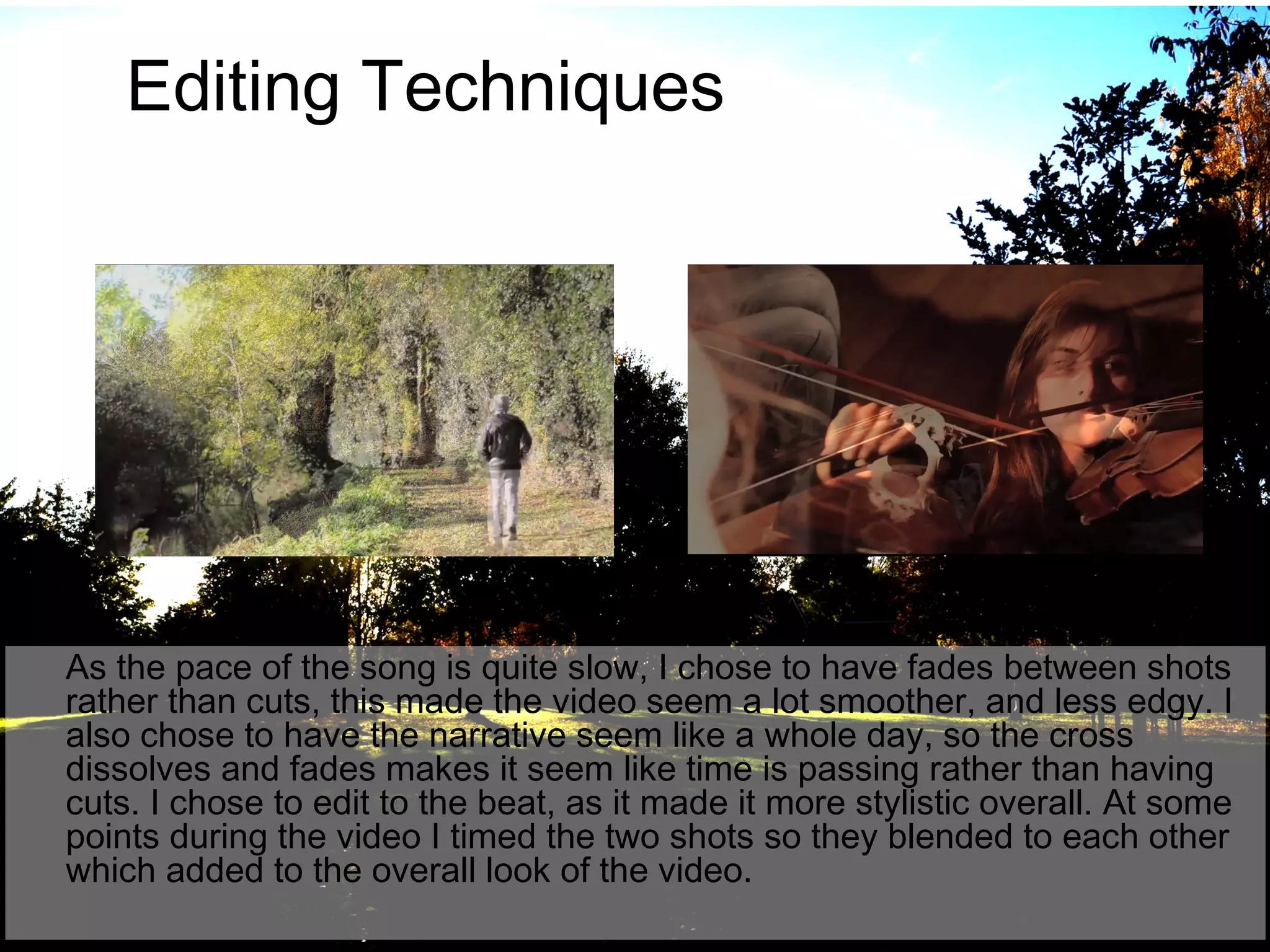 Editing Techniques

As the pace of the song is quite slow, I chose to have fades between shots
rather than cuts, this made the video seem a lot smoother, and less edgy. I
also chose to have the narrative seem like a whole day, so the cross
dissolves and fades makes it seem like time is passing rather than having
cuts. I chose to edit to the beat, as it made it more stylistic overall. At some
points during the video I timed the two shots so they blended to each other
which added to the overall look of the video.

 