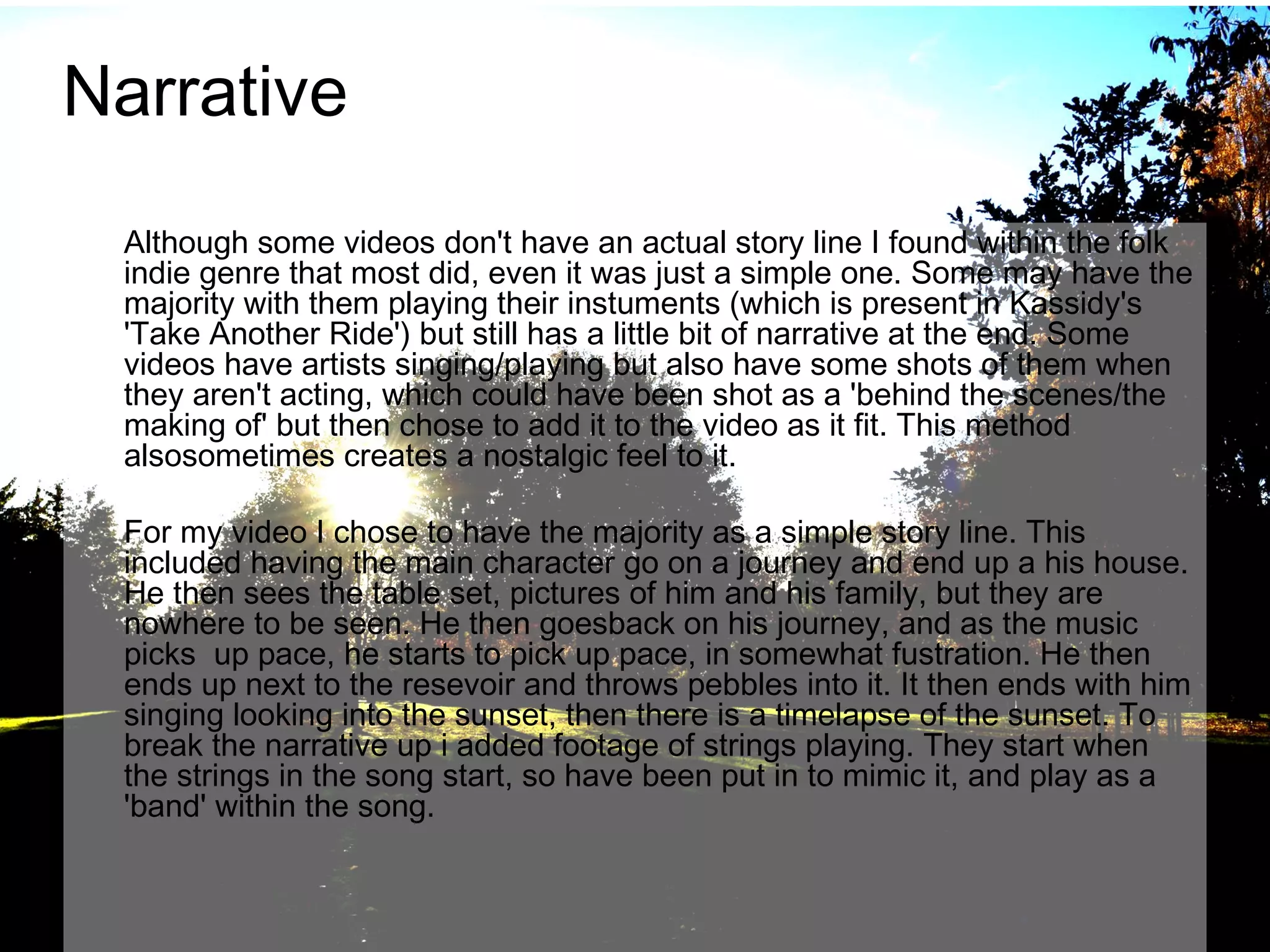 Narrative
Although some videos don't have an actual story line I found within the folk
indie genre that most did, even it was just a simple one. Some may have the
majority with them playing their instuments (which is present in Kassidy's
'Take Another Ride') but still has a little bit of narrative at the end. Some
videos have artists singing/playing but also have some shots of them when
they aren't acting, which could have been shot as a 'behind the scenes/the
making of' but then chose to add it to the video as it fit. This method
alsosometimes creates a nostalgic feel to it.
For my video I chose to have the majority as a simple story line. This
included having the main character go on a journey and end up a his house.
He then sees the table set, pictures of him and his family, but they are
nowhere to be seen. He then goesback on his journey, and as the music
picks up pace, he starts to pick up pace, in somewhat fustration. He then
ends up next to the resevoir and throws pebbles into it. It then ends with him
singing looking into the sunset, then there is a timelapse of the sunset. To
break the narrative up i added footage of strings playing. They start when
the strings in the song start, so have been put in to mimic it, and play as a
'band' within the song.

 