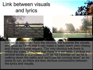Link between visuals
and lyrics

I chose to stay away from the obvious link towards the visuals
and lyrics as I think that it can make a video seem very cheesy
and cheap in some respect. The only obvious link there is
within the video is the fact that there is a set table. I picked out
several words and phrases such as 'so I wonder on' as he is
walking down the paths and 'we'd just be running down' as he
starts to run, so there are less obvious connections between
the lyrics and visuals.

 