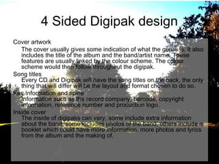 4 Sided Digipak design
Cover artwork
The cover usually gives some indication of what the genre is. It also
includes the title of the album and the band/artist name. These
features are usually linked by the colour scheme. The colour
scheme would then follow throughout the digipak.
Song titles
Every CD and Digipak will have the song titles on the back, the only
thing that will differ will be the layout and format chosen to do so.
Key Information and spine
Information such as the record company, barcode, copyright
information, reference number and procuction logo.
Inside cover
The inside of digipaks can vary, some include extra information
about the band, some includes photos of the band, others include a
booklet which could have more information, more photos and lyrics
from the album and the making of.

 
