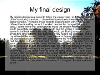 My final design
My digipak design was meant to follow the music video, so follows the park
of the day during the video. I chose the ictures due to them having the same
colour scheme. The font I chose I had to experinement with. I had to use
different fonts and try out which worked best as the background was so
busy. I came to the final conclusion to make the section where the writing
would go slightly transparent so we could see the writing. I then did the
same on the back where the song titles would go. During reasearch upon
JVM's two other albums, they both had a very nature like approach, and as
my video did the same I chose to have the same type of appraoch. I wanted
the album to lookvery homey, so I chos to have the font look handwritten. I
had the photo on the front and back not reaveal much, so my actor from the
back could almost look like James himself, which I liked the look of. For the
inside I chose to go with the scenery side, the first is the picture of the tree,
which I put a quote from my song as I thought it fit really well. I then chose
to have the CD and inside cover to have the same photo on it, rather than
having a plain CD design, this I think looked effective as it fit together when
aligned. I aded key information on the back, spin and CD, this included
copyright information, production company logo, JVM logo (which I had to
make myself), barcode, reference number, the designer. the year made and
so on.

 