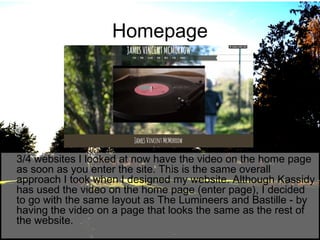 Homepage

3/4 websites I looked at now have the video on the home page
as soon as you enter the site. This is the same overall
approach I took when I designed my website. Although Kassidy
has used the video on the home page (enter page), I decided
to go with the same layout as The Lumineers and Bastille - by
having the video on a page that looks the same as the rest of
the website.

 