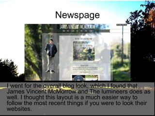 Newspage

I went for the overall blog look, which I found that
James Vincent McMorrow and The lumineers does as
well. I thought this layout is a much easier way to
follow the most recent things if you were to look their
websites.

 