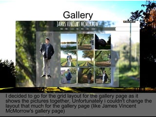 Gallery

I decided to go for the grid layout for the gallery page as it
shows the pictures together, Unfortunately i couldn't change the
layout that much for the gallery page (like James Vincent
McMorrow's gallery page)

 
