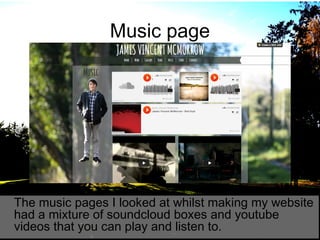 Music page

The music pages I looked at whilst making my website
had a mixture of soundcloud boxes and youtube
videos that you can play and listen to.

 