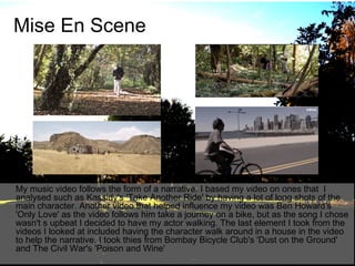Mise En Scene

My music video follows the form of a narrative. I based my video on ones that I
analysed such as Kassidy's 'Take Another Ride' by having a lot of long shots of the
main character. Another video that helped influence my video was Ben Howard's
'Only Love' as the video follows him take a journey on a bike, but as the song I chose
wasn't s upbeat I decided to have my actor walking. The last element I took from the
videos I looked at included having the character walk around in a house in the video
to help the narrative. I took thies from Bombay Bicycle Club's 'Dust on the Ground'
and The Civil War's 'Poison and Wine'

 