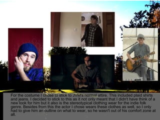 For the costume I chose to stick to JVM's normal attire. This included plaid shirts
and jeans. I decided to stick to this as it not only meant that I didn't have think of a
new look for him but it also is the stereotypical clothing wear for the indie folk
genre. Besides from this the actor I chose wears these clothes as well, so I only
had to give him an outline on what to wear, so he wasn't out of his comfort zone at
all.

 