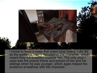 I chose to have a video that wasnt prop heavy, I did did
so the audience mainly focused on the character, which
meant they felt empathy towards him. The only prop I
used was the picture frame and picture of him and his
siblings when he was younger, which again helped the
audience empathise with the character.

 