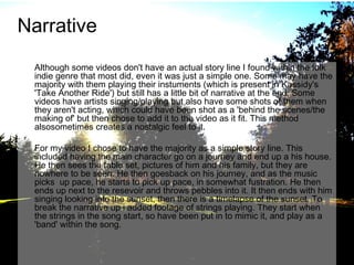 Narrative
Although some videos don't have an actual story line I found within the folk
indie genre that most did, even it was just a simple one. Some may have the
majority with them playing their instuments (which is present in Kassidy's
'Take Another Ride') but still has a little bit of narrative at the end. Some
videos have artists singing/playing but also have some shots of them when
they aren't acting, which could have been shot as a 'behind the scenes/the
making of' but then chose to add it to the video as it fit. This method
alsosometimes creates a nostalgic feel to it.
For my video I chose to have the majority as a simple story line. This
included having the main character go on a journey and end up a his house.
He then sees the table set, pictures of him and his family, but they are
nowhere to be seen. He then goesback on his journey, and as the music
picks up pace, he starts to pick up pace, in somewhat fustration. He then
ends up next to the resevoir and throws pebbles into it. It then ends with him
singing looking into the sunset, then there is a timelapse of the sunset. To
break the narrative up i added footage of strings playing. They start when
the strings in the song start, so have been put in to mimic it, and play as a
'band' within the song.

 