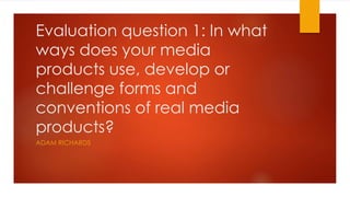 Evaluation question 1: In what
ways does your media
products use, develop or
challenge forms and
conventions of real media
products?
ADAM RICHARDS
 