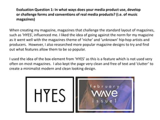 When creating my magazine, magazines that challenge the standard layout of magazines,
such as ‘HYES’, influenced me. I liked the idea of going against the norm for my magazine
as it went well with the magazines theme of ‘niche’ and ‘unknown’ hip-hop artists and
producers. However, I also researched more popular magazine designs to try and find
out what features allow them to be so popular.
I used the idea of the box element from ‘HYES’ as this is a feature which is not used very
often on most magazines. I also kept the page very clean and free of text and ‘clutter’ to
create a minimalist modern and clean looking design.
Evaluation Question 1: In what ways does your media product use, develop
or challenge forms and conventions of real media products? (i.e. of music
magazines)
 