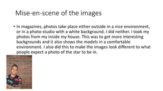 Mise-en-scene of the images
• In magazines, photos take place either outside in a nice environment,
or in a photo-studio with a white background. I did neither. I took my
photos from my inside my house. This was to get more interesting
backgrounds and it also shows the models in a comfortable
environment. I also did this to make the images look different to what
people expect a photo of the star to be in.
 