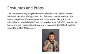 Costumes and Props
The costumes in my magazine consist of shirts and T-shirts, mostly
informal, like a lot of magazines. So I followed that convention. But
music magazines often contain music instruments like guitars or
microphones which I didn't’t do, this was because I didn't’t have any at
home and the reason I didn’t buy any is because I don’t think I will be
using them after this project.
 