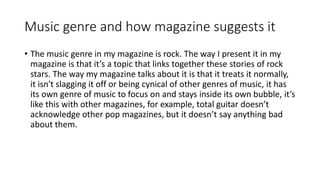 Music genre and how magazine suggests it
• The music genre in my magazine is rock. The way I present it in my
magazine is that it’s a topic that links together these stories of rock
stars. The way my magazine talks about it is that it treats it normally,
it isn't slagging it off or being cynical of other genres of music, it has
its own genre of music to focus on and stays inside its own bubble, it’s
like this with other magazines, for example, total guitar doesn’t
acknowledge other pop magazines, but it doesn’t say anything bad
about them.
 