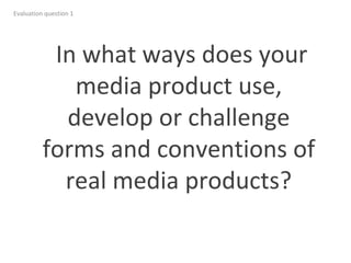 Evaluation question 1
In what ways does your
media product use,
develop or challenge
forms and conventions of
real media products?
 
