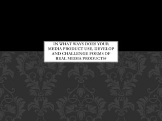 IN WHAT WAYS DOES YOUR
MEDIA PRODUCT USE, DEVELOP
AND CHALLENGE FORMS OF
REAL MEDIA PRODUCTS?
 
