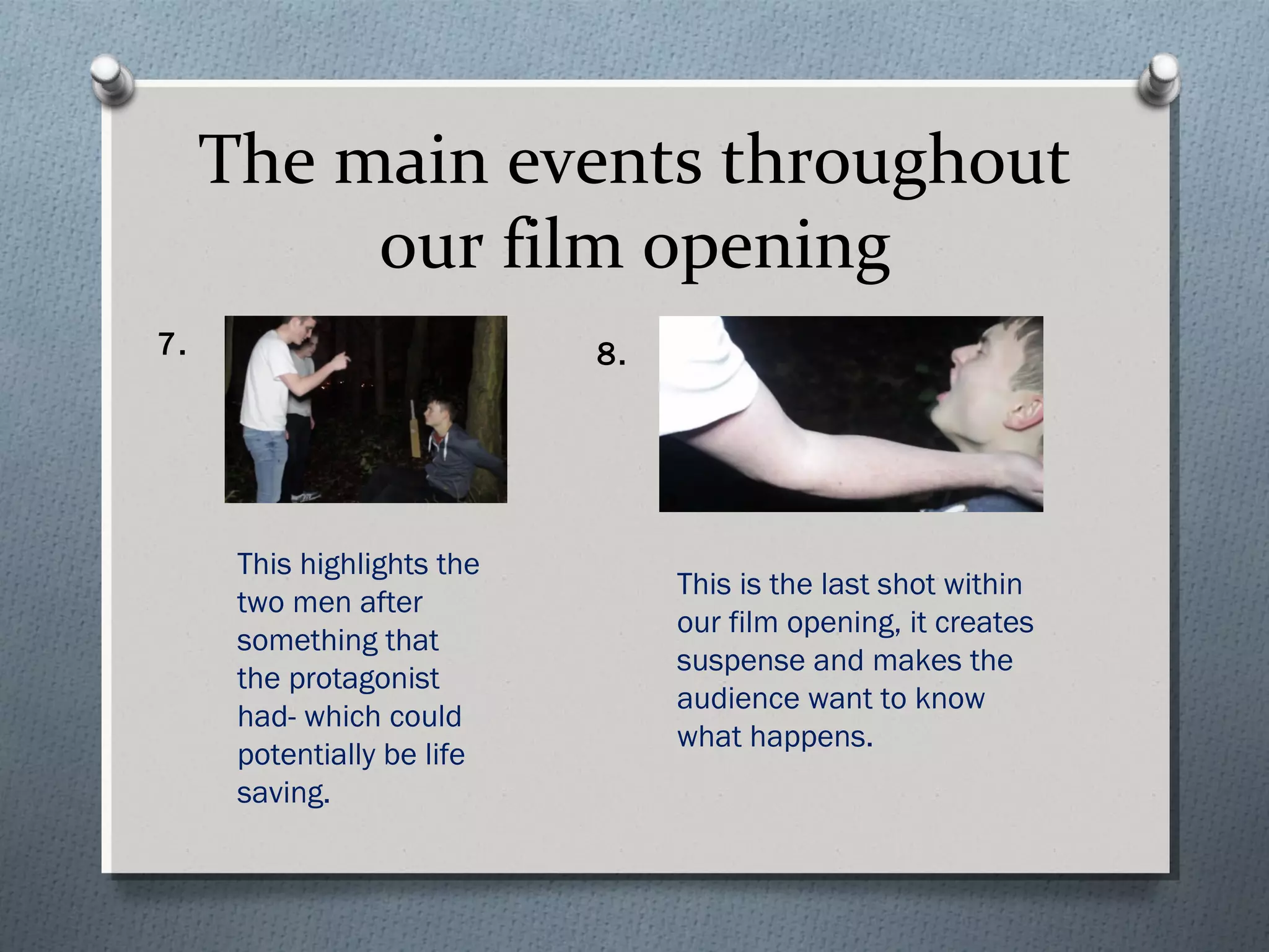 The main events throughout
our film opening
This highlights the
two men after
something that
the protagonist
had- which could
potentially be life
saving.
7. 8.
This is the last shot within
our film opening, it creates
suspense and makes the
audience want to know
what happens.
 