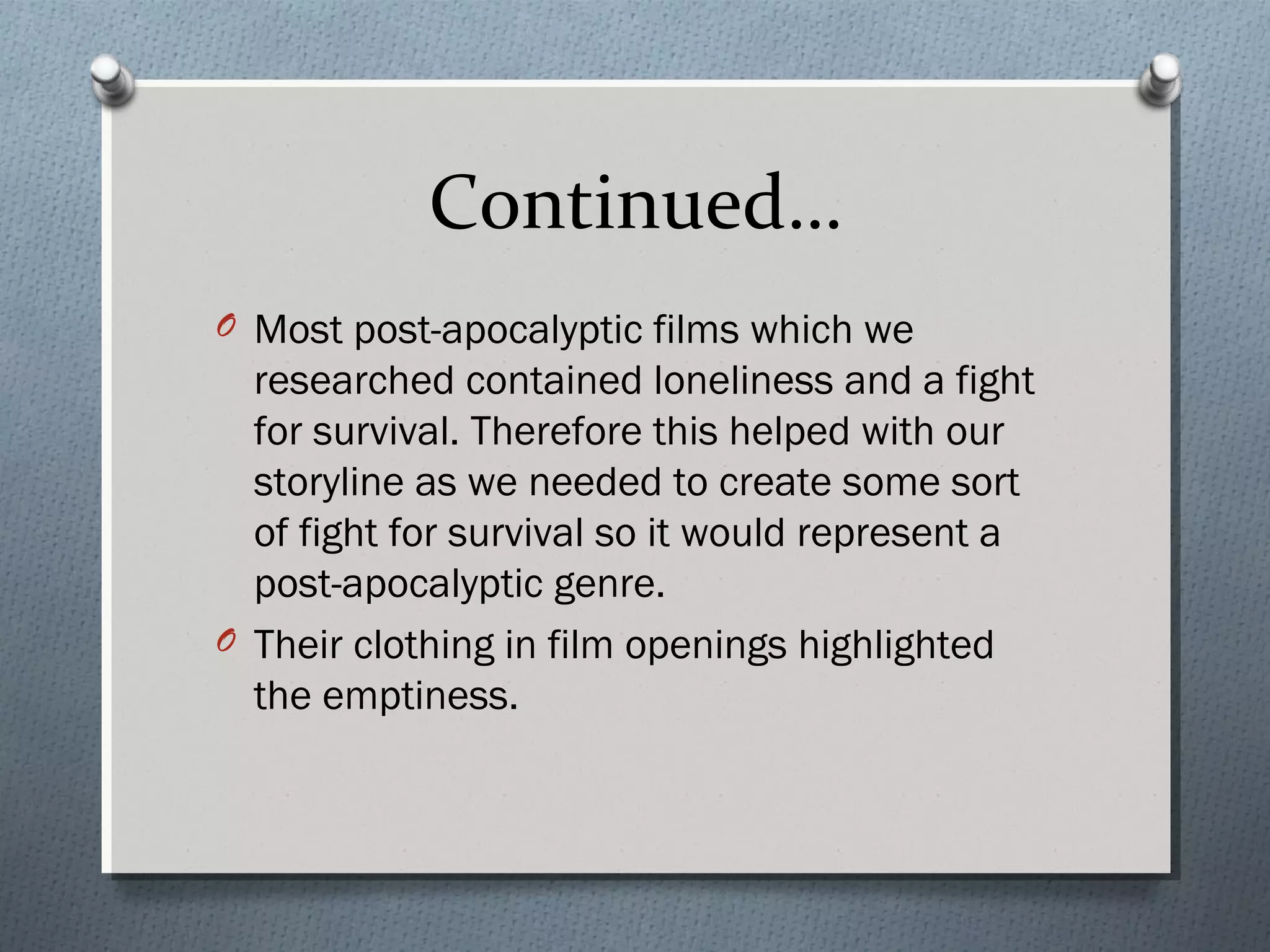Continued…
O Most post-apocalyptic films which we
researched contained loneliness and a fight
for survival. Therefore this helped with our
storyline as we needed to create some sort
of fight for survival so it would represent a
post-apocalyptic genre.
O Their clothing in film openings highlighted
the emptiness.
 