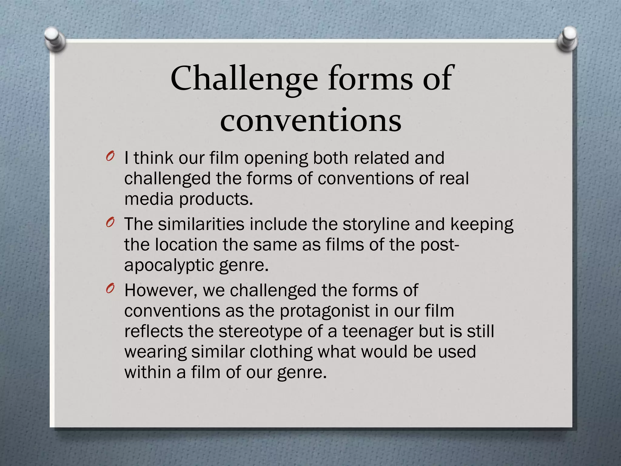 Challenge forms of
conventions
O I think our film opening both related and
challenged the forms of conventions of real
media products.
O The similarities include the storyline and keeping
the location the same as films of the post-
apocalyptic genre.
O However, we challenged the forms of
conventions as the protagonist in our film
reflects the stereotype of a teenager but is still
wearing similar clothing what would be used
within a film of our genre.
 