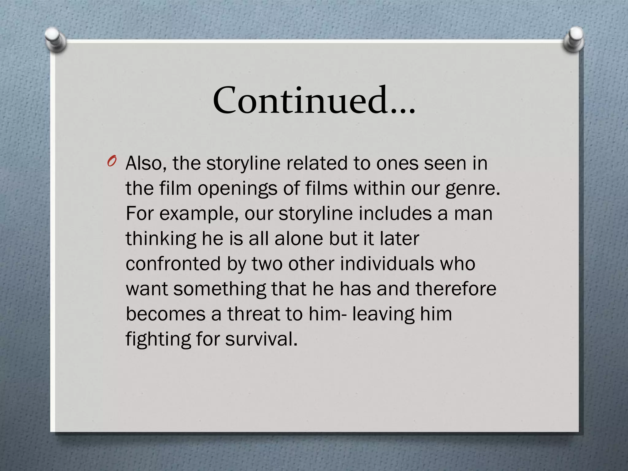 Continued…
O Also, the storyline related to ones seen in
the film openings of films within our genre.
For example, our storyline includes a man
thinking he is all alone but it later
confronted by two other individuals who
want something that he has and therefore
becomes a threat to him- leaving him
fighting for survival.
 