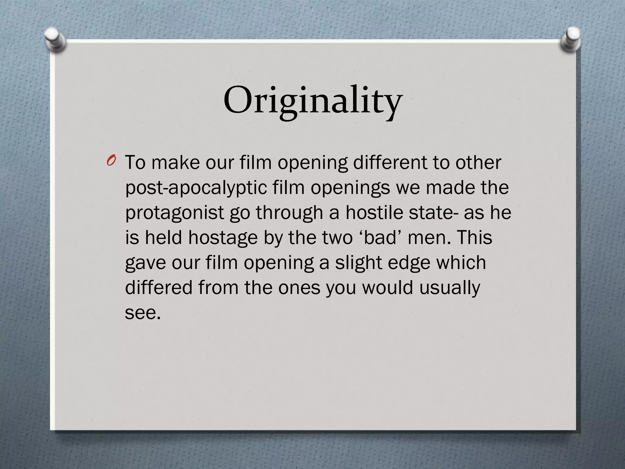 Originality
O To make our film opening different to other
post-apocalyptic film openings we made the
protagonist go through a hostile state- as he
is held hostage by the two ‘bad’ men. This
gave our film opening a slight edge which
differed from the ones you would usually
see.
 