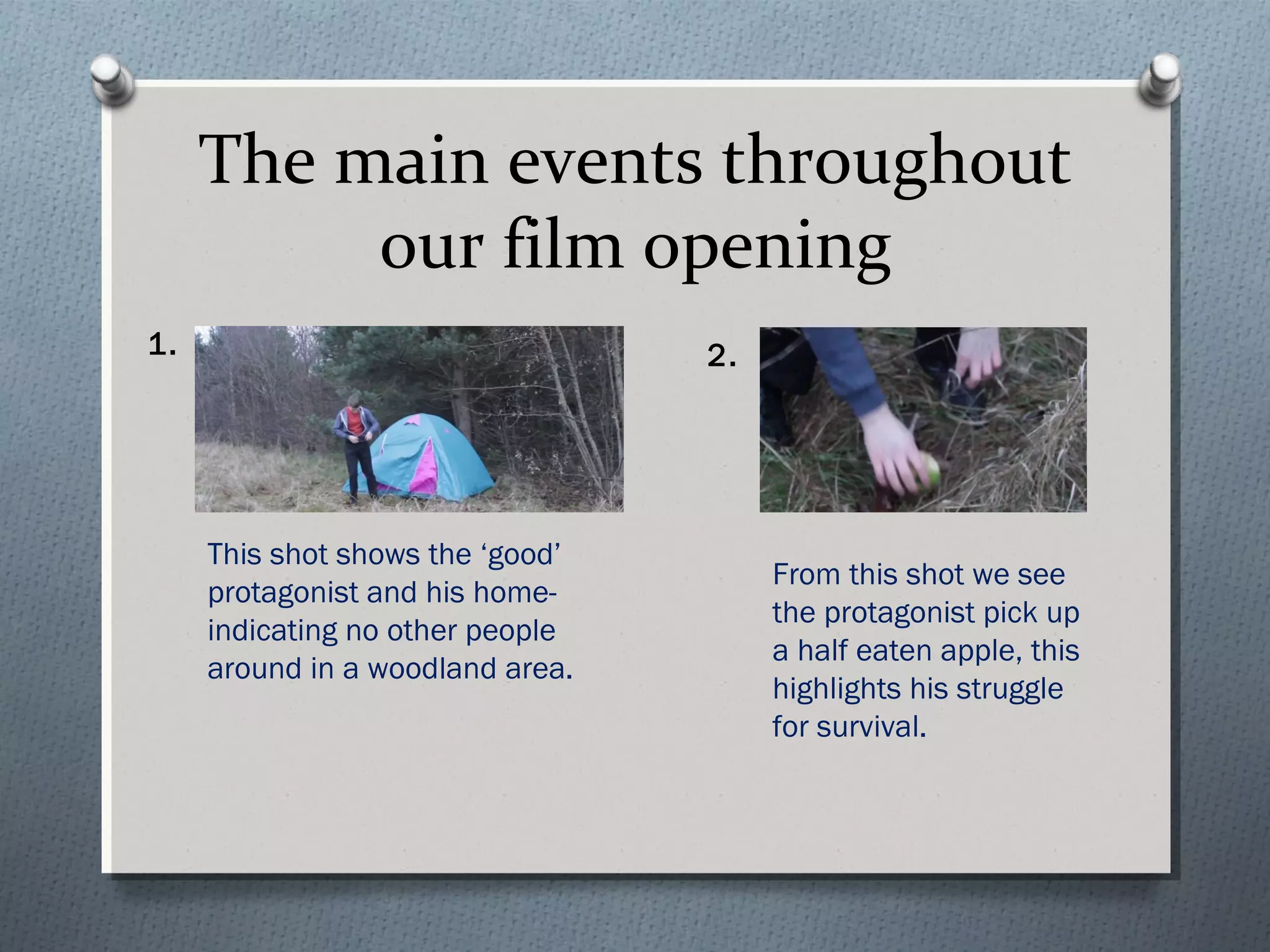 The main events throughout
our film opening
1.
This shot shows the ‘good’
protagonist and his home-
indicating no other people
around in a woodland area.
2.
From this shot we see
the protagonist pick up
a half eaten apple, this
highlights his struggle
for survival.
 
