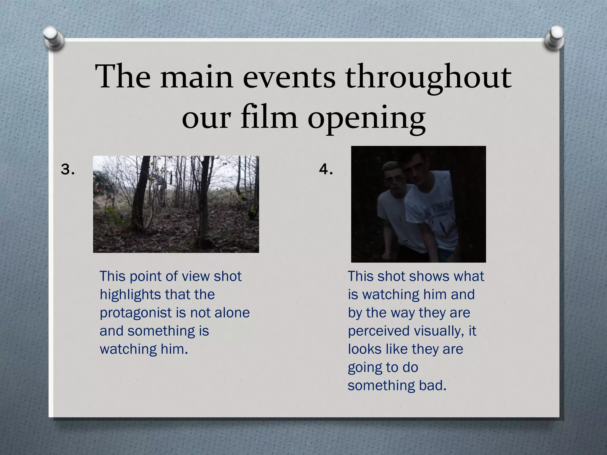 The main events throughout
our film opening
This point of view shot
highlights that the
protagonist is not alone
and something is
watching him.
This shot shows what
is watching him and
by the way they are
perceived visually, it
looks like they are
going to do
something bad.
3. 4.
 