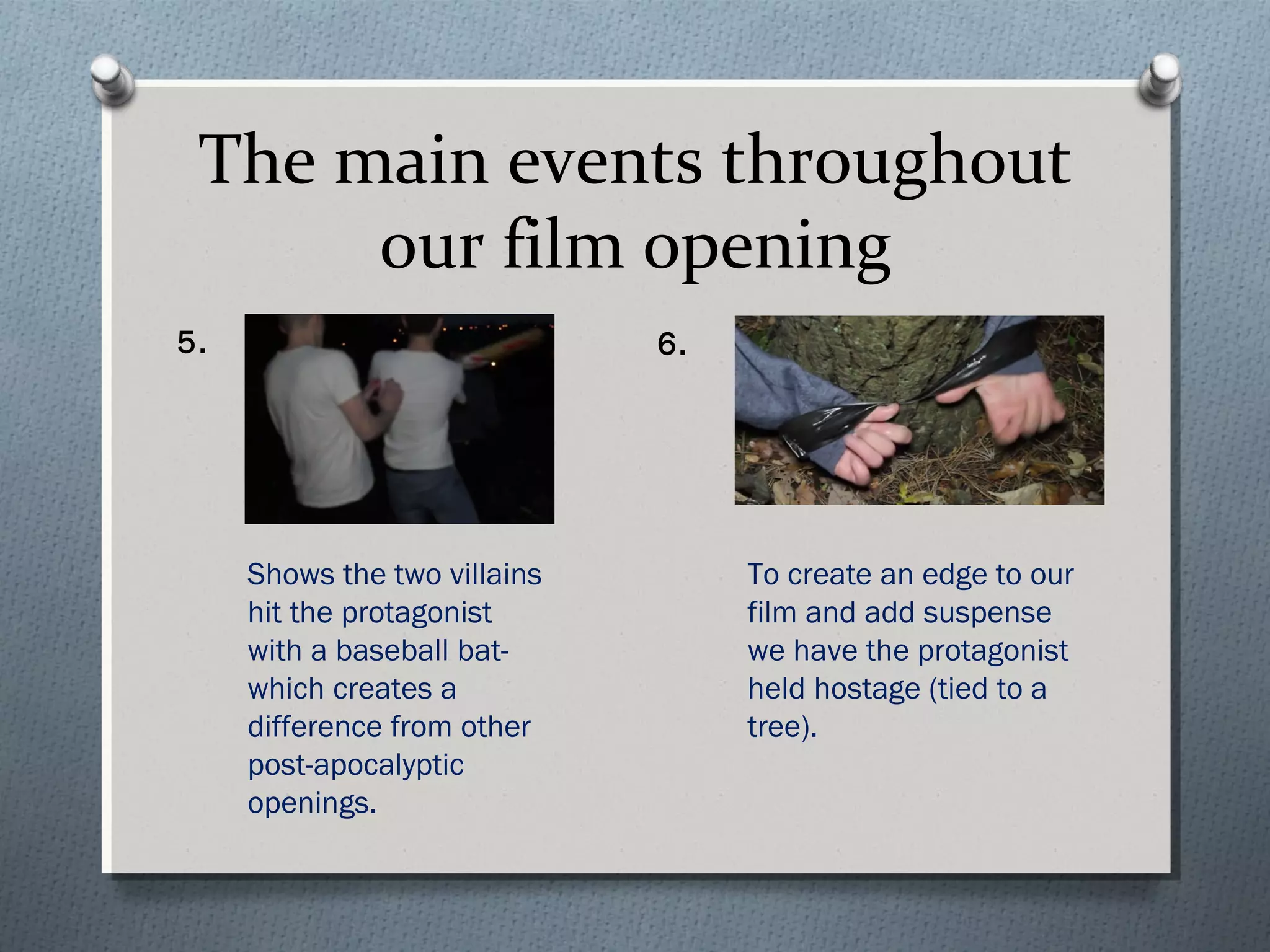 The main events throughout
our film opening
5. 6.
Shows the two villains
hit the protagonist
with a baseball bat-
which creates a
difference from other
post-apocalyptic
openings.
To create an edge to our
film and add suspense
we have the protagonist
held hostage (tied to a
tree).
 