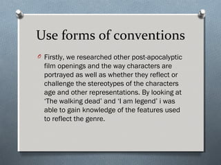Use forms of conventions
O Firstly, we researched other post-apocalyptic
film openings and the way characters are
portrayed as well as whether they reflect or
challenge the stereotypes of the characters
age and other representations. By looking at
‘The walking dead’ and ‘I am legend’ i was
able to gain knowledge of the features used
to reflect the genre.
 