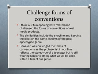Challenge forms of
conventions
O I think our film opening both related and
challenged the forms of conventions of real
media products.
O The similarities include the storyline and keeping
the location the same as films of the post-
apocalyptic genre.
O However, we challenged the forms of
conventions as the protagonist in our film
reflects the stereotype of a teenager but is still
wearing similar clothing what would be used
within a film of our genre.
 