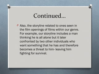 Continued…
O Also, the storyline related to ones seen in
the film openings of films within our genre.
For example, our storyline includes a man
thinking he is all alone but it later
confronted by two other individuals who
want something that he has and therefore
becomes a threat to him- leaving him
fighting for survival.
 