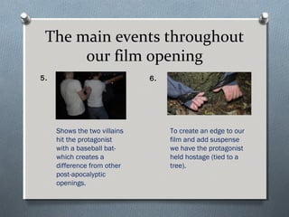 The main events throughout
our film opening
5. 6.
Shows the two villains
hit the protagonist
with a baseball bat-
which creates a
difference from other
post-apocalyptic
openings.
To create an edge to our
film and add suspense
we have the protagonist
held hostage (tied to a
tree).
 