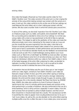 existing videos.
One video that largely influenced our final video was the video for Tom
Odell's 'Another Love'. The video consists of the artist sat in a chair singing the
entirety of the song whilst making constant eye contact with the camera as it
pans in and out. Our video conforms to this as the one of the two settings we
used featured the artist (Alex) sat in a chair making eye contact with the
camera. We also used a number shots in which the camera pans around him.
In terms of the setting, we also took inspiration from the 'Another Love' video
as it features props such as a table, some plants and a bookshelf. We liked
this surrounding and so decided to dress one of our settings in a similar way
using a table with a clock on top (positioned to the left of Alex to replicate
Odell's video). This helped to add to the aesthetics of the video and make the
otherwise empty room more interesting for the viewer to look as it was not
just the visuals that we were inspired by from the video, it also led us to
choose an entirely performance based video instead of our previous idea
which was to have a combination of both performance and narrative which we
did try for our first draft but decided thanks too the feedback we received that
it did not work as well. This in itself challenges existing electro-soul music
videos such as 'Warm On a Cold Night' by HONNE as most are often narrative
based or at least feature some form of narrative whereas ours does not. There
is also an intertextual reference within our video to Tom Odell's video in terms
of the body language of the artist. After analysing his video, we decided to
replicate a number of the positions that Tom is sat in as well as his other
movement as we felt it matched the tone of the song nicely.
A convention that we did follow was the use of close-ups or 'star imagery'
within our video. Again, similarly to Tom Odell's 'Another Love' video we
featured a large number of close ups of the artist either signing or looking
directly at the camera. We did this in order to build a stronger relationship
between the artist and the viewer simply through his gaze. An existing video
that showcases this is the recently released 'No Place Like Home' by HONNE
(feat. JONES). Are video also conforms to Sven E Carlsson's theory of
'performance clip' since it is entirely performance based and consists of the
artist performing in a number of locations. We also conformed to the use of a
white backdrop, which is fairly common, especially in recent videos. From the
start we knew that we wanted to utilise multiple locations and that one of
them should be or should at least look like a studio. This was because we felt
it would help the video to appear more visually professional due to its use in
'real' music videos. As well as this, we also decided on the artist (Alex) wearing
multiple outfits since this is often the case in music videos plus, since we were
 