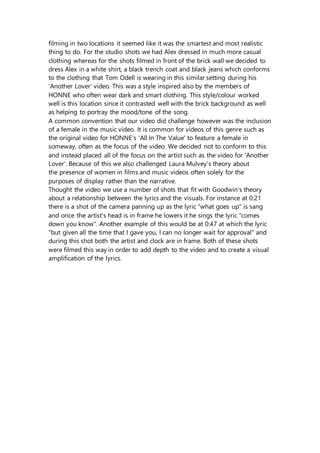filming in two locations it seemed like it was the smartest and most realistic
thing to do. For the studio shots we had Alex dressed in much more casual
clothing whereas for the shots filmed in front of the brick wall we decided to
dress Alex in a white shirt, a black trench coat and black jeans which conforms
to the clothing that Tom Odell is wearing in this similar setting during his
'Another Lover' video. This was a style inspired also by the members of
HONNE who often wear dark and smart clothing. This style/colour worked
well is this location since it contrasted well with the brick background as well
as helping to portray the mood/tone of the song.
A common convention that our video did challenge however was the inclusion
of a female in the music video. It is common for videos of this genre such as
the original video for HONNE's 'All In The Value' to feature a female in
someway, often as the focus of the video. We decided not to conform to this
and instead placed all of the focus on the artist such as the video for 'Another
Lover'. Because of this we also challenged Laura Mulvey's theory about
the presence of women in films and music videos often solely for the
purposes of display rather than the narrative.
Thought the video we use a number of shots that fit with Goodwin's theory
about a relationship between the lyrics and the visuals. For instance at 0:21
there is a shot of the camera panning up as the lyric "what goes up" is sang
and once the artist's head is in frame he lowers it he sings the lyric "comes
down you know". Another example of this would be at 0:47 at which the lyric
"but given all the time that I gave you, I can no longer wait for approval" and
during this shot both the artist and clock are in frame. Both of these shots
were filmed this way in order to add depth to the video and to create a visual
amplification of the lyrics.
 